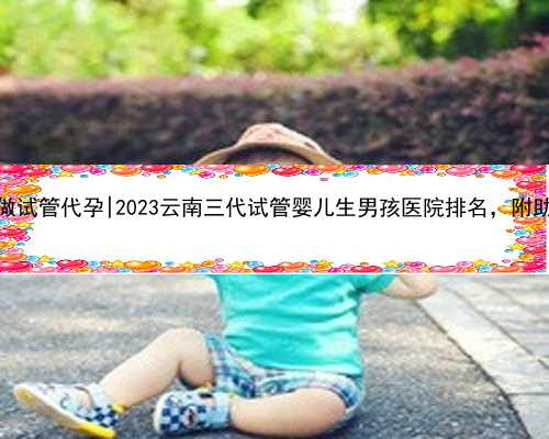 云南最好的做试管代孕|2023云南三代试管婴儿生男孩医院排名，附助孕机构名单